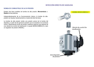 INYECCIÓN DIRECTA DE GASOLINA
BOMBA DE COMBUSTIBLE DE ALTA PRESIÓN
Existen dos tipos posibles de bomba de alta presión, Monoémbolo o
Radial de tres pistones.
Independientemente de su funcionamiento interno, la bomba de alta
presión se impulsa mecánicamente a través del árbol de levas.
La bomba de alta presión recibe una presión previa de la bomba del
depósito y a partir de ahí genera la presión que se necesita en el conducto
común. Dependiendo el tipo de bomba, podemos observar que dispone de
una válvula de control de dosiﬁcación o caudal (MONO-EMBOLO) o bien
un regulador de presión (RADIAL)
BOMBA MONO-EMBOLO
 