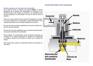 INYECCIÓN DIRECTA DE GASOLINA
Válvula reguladora de la presión del combustible
En el caso de tener un sistema con bomba Radial, la válvula
reguladora de la presión del combustible se encuentra en el
elemento inferior del colector de admisión y va atornillada entre
el tubo distribuidor de combustible y el tubo de retorno hacia el
depósito.
Como en el caso anterior tiene la función de establecer la presión
en el tubo distribuidor de combustible, independientemente de la
cantidad inyectada y de la cantidad impelida por la bomba.
En caso de avería la válvula reguladora se encuentra cerrada al no
tener la corriente aplicada.
De ese modo se tiene establecido de que siempre esté disponible
una presión suﬁciente del combustible.
Para proteger los componentes contra presiones excesivas se
incorpora en la válvula reguladora de presión del combustible
un limitador mecánico de la presión a través de un sistema de
muelle.
Este muelle abre cuando el combustible alcanza una presión de
120 bares.
 