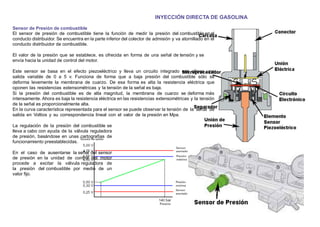 INYECCIÓN DIRECTA DE GASOLINA
Sensor de Presión de combustible
El sensor de presión de combustible tiene la función de medir la presión del combustible en el
conducto distribuidor. Se encuentra en la parte inferior del colector de admisión y va atornillado en el
conducto distribuidor de combustible.
El valor de la presión que se establece, es ofrecida en forma de una señal de tensión y se
envía hacia la unidad de control del motor.
Este sensor se basa en el efecto piezoeléctrico y lleva un circuito integrado que ofrece una
salida variable de 0 a 5 v. Funciona de forma que a baja presión del combustible sólo se
deforma levemente la membrana de cuarzo. De esa forma es alta la resistencia eléctrica que
oponen las resistencias extensométricas y la tensión de la señal es baja.
Si la presión del combustible es de alta magnitud, la membrana de cuarzo se deforma más
intensamente. Ahora es baja la resistencia eléctrica en las resistencias extensométricas y la tensión
de la señal es proporcionalmente alta.
En la curva característica representada para el sensor se puede observar la tensión de la señal de
salida en Voltios y su correspondencia lineal con el valor de la presión en Mpa.
La regulación de la presión del combustible se
lleva a cabo con ayuda de la válvula reguladora
de presión, basándose en unas cartografías de
funcionamiento preestablecidas.
En el caso de ausentarse la señal del sensor
de presión en la unidad de control del motor
procede a excitar la válvula reguladora de
la presión del combustible por medio de un
valor ﬁjo.
 