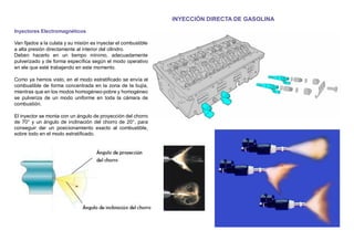 INYECCIÓN DIRECTA DE GASOLINA
Inyectores Electromagnéticos
Van ﬁjados a la culata y su misión es inyectar el combustible
a alta presión directamente al interior del cilindro.
Deben hacerlo en un tiempo mínimo, adecuadamente
pulverizado y de forma especíﬁca según el modo operativo
en ele que esté trabajando en este momento.
Como ya hemos visto, en el modo estratiﬁcado se envía el
combustible de forma concentrada en la zona de la bujía,
mientras que en los modos homogéneo-pobre y homogéneo
se pulveriza de un modo uniforme en toda la cámara de
combustión.
El inyector se monta con un ángulo de proyección del chorro
de 70° y un ángulo de inclinación del chorro de 20°, para
conseguir dar un posicionamiento exacto al combustible,
sobre todo en el modo estratiﬁcado.
 