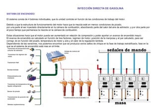 INYECCIÓN DIRECTA DE GASOLINA
SISTEMA DE ENCENDIDO
El sistema consta de 4 bobinas individuales, que la unidad controla en funcón de las condiciones de trabajo del motor.
Debido a que la estructura de funcionamiento del motor hace que la mezcla esté en menos condiciones de picado,
por una parte al ser inyectado directamente en la cámara de combustión, absorbiendo parte del calor del aire de admisión, y por otra parte por
el poco tiempo que permanece la mezcla en la cámara de combustión.
Estas situaciones hace que el motor pueda ser aumentado en relación de compresión y poder aportar un avance de encendido mayor.
El avance de encendido es calculado en función de tres factores, regimen de motor, posición de la mariposa y el par calculado, para ser
corregi- do en función del picado, temperatura de motor y aire y el valor de la regulación lambda.
Dependiendo de las versiones, nos podemos encontrar que se produzca varios saltos de chispa en la fase de trabajo estratiﬁcada, fase en la
que se el sistema de encendido está mas en el límte.
 