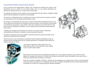 Funcionamiento sistemas inyección directa de gasoil
Como ya hemos dicho anteriormente y debido a las normativas de emisiones tan severas, está
demostrado que en el ámbito de los motores diesel, solo va a ser posible alcanzarlas con
sistemas de Inyector-bomba y con el Rail común evolucionado.
En sistemas de conducto común, aparece una nueva generación de este sistema, el Multijet. Trabaja
sobre la idea de fragmentar la inyección en varias etapas.
En este caso, y dependiendo de las condiciones en las que el vehículo esté circulando, el número
de inyecciones por ciclo de trabajo puede ascender a cinco.
Se consigue una combustión aún más suave, un motor menos ruidoso (especialmente en frío, uno
de los mayores inconvenientes de los diesel de inyección directa) y unas emisiones contaminantes
muy inferiores a las actuales, lo que permite a este motor cumplir con la normativa EU4 sin más
ayuda que la de catalizador de oxidación, con una reducción de las emisiones contaminantes en
torno al 35%.
El objetivo que persiguen todos sistemas de inyección, es controlar mejor la cantidad de
combustible que se inyecta y el momento en que se produce la inyección.
Se realiza una pequeña inyección de gasóleo momentos antes de la inyección principal, lo que
mejora las condiciones de la combustión.
Tanto el consumo como la sonoridad y suavidad de marcha resultan beneﬁciadas por ello. En
inyector bomba se trabaja sobre todo en la presión generada y el impecable control electrónico
sobre las válvulas de control.
Las presiones máximas en estos sistemas son muy
altas (más de 2.000), lo que contribuye en gran medida
a que se queme mejor el gasoil.
Resumiendo, al evitar que todo el combustible sea quemado en un corto espacio de tiempo y ser enviado en varias
etapas, se consigue que la presión en el interior de la cámara de combustión resulte más estable, lo que reduce ruido y
vibraciones, además de las emisiones y el consumo.
Estos dos conceptos, el Multijet y el Inyector – Bomba, son las estrategias que se utilizan hoy en día en la rama del diesel
y vemos por tanto, que tanto con un combustible como en otro se cumple la necesidad común de inyectar directamente el
combustible en el interior de la cámara siguiendo distintas estrategias.
 