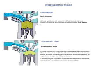 INYECCIÓN DIRECTA DE GASOLINA
CARGA HOMOGENEA
Mezcla Homogénea
Los motores que adquieren este funcionamiento lo hacen a cargas y regímenes
superiores, y la relación de aire y combustible en este modo operativo es de Lambda =
1.
CARGA HOMOGENEA - POBRE
Mezcla Homogéneo - Pobre
Sinembargo,cuandoelmotorelmotortrabajaenelmodoHomogéneo-pobre,esdecir, durante
la transición entre el modo estratiﬁcado y el homogéneo, la mezcla pobre se encuentra
distribuida de un modo homogéneo (uniforme) en la cámara de combustión. La relación de
aire y combustible es de Lambda = 1,55 aproximadamente.
En los modos homogéneo y homogéneo -pobre elcombustible se inyecta en elcilindro durante
el ciclo de admisión y se mezcla allí uniformemente con el aire aspirado.
 