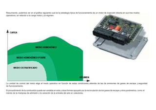 Resumiendo, podemos ver en el gráﬁco siguiente cual es la estrategia típica de funcionamiento de un motor de inyección directa en sus tres modos
operativos, en relación a la carga motor y al régimen.
La unidad de control del motor elige el modo operativo en función de estas condiciones además de las de emisiones de gases de escape y seguridad
de funcionamiento.
El procedimiento de la combustión puede ser variable en esta y otras formas apoyado por la recirculación de los gases de escape y otros parámetros, como el
mando de la mariposa de admisión o la variación de la entrada del aire en colectores.
 
