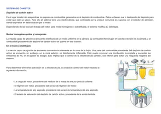 SISTEMA DE CANISTER
Depósito de carbón activo
Es el lugar donde irán atrapándose los vapores de combustible generados en el depósito de combustible. Éstos se tienen que ir deslojando del depósito para
evitar que este se sature. Para ello el sistema tiene una electroválvula, que controlada por la unidad, comunica los vapores con el colector de admisión,
siendo aspirados en esta situación por el motor.
Dependiendo de las fases de trabajo del motor, para modo homogeneo o estratiﬁcada, el sistema modiﬁca su estrategia.
Modos homogéneo-pobre y homogéneo
La mezcla capaz de ignición se encuentra distribuida de un modo uniforme en la cámara. La combustión tiene lugar en toda la extensión de la cámara, y el
combustible procedente del depósito de carbón activo se quema en esa ocasión.
En el modo estratiﬁcado
La mezcla capaz de ignición se encuentra concentrada solamente en la zona de la bujía. Una parte del combustible procedente del depósito de carbón
activo se encuentra sin embargo en la zona exterior, no directamente inﬂamable. Esto puede provocar una combustión incompleta y aumentar las
emisiones de HC en los gases de escape. Esto implica que el control de la electroválvula canister, sea inferior para evitar una respuesta negativa del
sistema.
Para determinar el nivel de activación de la electroválvula, la unidad de control del motor necesita la
siguiente información:
- La carga del motor, procedente del medidor de la masa de aire por película caliente.
- El régimen del motor, procedente del sensor de régimen del motor.
- La temperatura del aire aspirado, procedente del sensor de temperatura del aire aspirado.
- El estado de saturación del depósito de carbón activo, procedente de la sonda lambda.
 