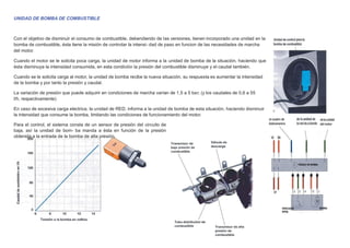 UNIDAD DE BOMBA DE COMBUSTIBLE
Con el objetivo de disminuir el consumo de combustible, debendiendo de las versiones, tienen incorporado una unidad en la
bomba de combustible, ésta tiene la misión de controlar la intensi- dad de paso en funcion de las necesidades de marcha
del motor.
Cuando el motor se le solicita poca carga, la unidad de motor informa a la unidad de bomba de la situación, haciendo que
ésta disminuya la intensidad consumida, en esta condición la presión del combustible disminuye y el caudal también.
Cuando se le solicita carga al motor, la unidad de bomba recibe la nueva situación, su respuesta es aumentar la intensidad
de la bomba y por tanto la presión y caudal.
La variación de presión que puede adquirir en condiciones de marcha varían de 1,5 a 5 bar, (y los caudales de 0,6 a 55
l/h, respectivamente)
En caso de excesiva carga electrica, la unidad de RED, informa a la unidad de bomba de esta situación, haciendo disminuir
la intensidad que consume la bomba, limitando las condiciones de funcionamiento del motor.
Para el control, el sistema consta de un sensor de presión del circuito de
baja, así la unidad de bom- ba manda a ésta en función de la presión
obtenida a la entrada de la bomba de alta presión.
 