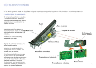 BOSCH MED. 9.5.10 PARTICULARIDADES
En las últimas gestiones de FSI del grupo VAG, incorporan una serie de componentes especíﬁcos como son los que se detallan a continacion:
POSICION PEDAL DE ACELERADOR
Se compone de una bobina in- ductora
y tres bobinas inducidas. A la bobina
inductora se le aplica una señal alterna
que produce una inducción sobre las
bobinas inducidas.
Las bobinas están formada por un
circuito impreso en la pro- pia placa, la
inductora en forma de rectangulo y las
inducidas,
mantiene una forma romboidal y
desfasadas entre ellas.
El pedal de acelerador acciona a una
lámina metálica que se
encuentra en su interior siendo la
encargada de producir la induc- ción
variable entra las bobinas.
El desfase entre las bobinas hace que
se produzca una am- plitud diferente
entre ellas, obte- niéndose por tanto una
conjunto de tres amplitudes diferentes,
que serán aplicadas a un circuito
electronico que se encarga de ofrecer
una tensión variable pro- porcional a la
posición del pedal de acelerador.
 