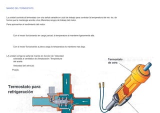 MANDO DEL TERMOSTATO
La unidad controla al termostato con una señal variable en ciclo de trabajo para controlar la temperatura del mo- tor, de
forma que la mantenga acorde a los diferentes rangos de trabajo del motor.
Para aprovechar el rendimiento del motor:
Con el motor funcionando en carga parcial, la temperatura la mantiene ligeramente alta.
Con el motor funcionando a plena carga la temperatura la mantiene mas baja.
LA unidad corrige la señal de mando en función de: Velocidad
solicitada al ventilador de climatización. Temperatura
del aceite.
Velocidad del vehículo
Picado.
 