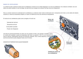 MANDO DE VENTILADORES
La unidad de motor controla el mando de los ventiladores a través de una unidad integrada en uno de los ventiladores. A la unidad de ventilado- res se le
aplica una señal variable en ciclo de trabajo, de esta forma se consigue una variación de ﬂujo de aire de refrigeración.
Para un correcto mando de la velocidad de los ventiladores, la unidad de motor recibe la información de la temperatura del motor y la de salida del radiador,
haciendo un calculo de temperatura objetiva, en base a la diferencia de los dos sensores de temperatura.
El mando de los ventiladores puede verse corregido en función de:
Velocidad del vehículo
Temperatura del aire
Combustible inyectado
Presión del refrigetante
Una fase de post-funcionamiento se activa una vez parado el motor, que permite el manteni- miento
en marcha del ventilador cuando la temperatura del motor es superior a 102 ºC en el momento de
parar el vehículo. Dependiendo del tipo de conducción realizado, mas o menos deportiva, el tiempo de
post-funcionamiento puede alargarse hasta unos 8 minutos.
SENSOR DE TEMPARATURA SALIDA RADIADOR
 