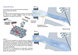 Conducción del aire
En el sistema FSI se puede dar dos formas distintas
para la conducción del aire.
Modo 1
La masa de aire se conduce hacia la cámara de combustión
por encima de la pletina Tumble a base de cerrar la
chapaleta en el colector de admisión.
Modo 1
Modo 2
Modo 2
La masa de aire aspirada se conduce hacia la cámara de
combustión por encima y por debajo de la pletina Tumble a
base de abrir la chapaleta en el colector de admisión. Esta
conducción del aire permite el modo operativo homogéneo.
Esta conducción de aire se utiliza para el modo operativo
con carga estratiﬁcada.
Hablamos de un procedimiento de combustión conducido
por el aire, con movimiento de la carga gestionado por
familia de características.
 