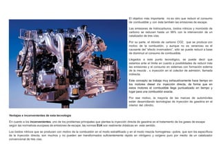 El objetivo más importante no es otro que reducir el consumo
de combustible y con éste también las emisiones de escape.
Las emisiones de hidrocarburos, óxidos nítricos y monóxido de
carbono se reducen hasta un 99% con la intervención de un
catalizador de tres vías.
Por su parte, el dióxido de carbono CO2, que se produce con
motivo de la combustión, y aunque no es venenoso es el
causante del “efecto invernadero”, sólo se puede reducir a base
de disminuir el consumo de combustible.
Llegados a este punto tecnológico, se puede decir que
estamos ante el límite en cuanto a posibilidades de reducir más
las emisiones y el consumo en sistemas con formación externa
de la mezcla , o inyección en el colector de admisión, llamada
indirecta.
Este concepto se trabaja muy exhaustivamente hace tiempo en
los motores diesel de inyección directa, de forma que en
estos motores el combustible llega puntualizado en tiempo y
lugar para una combustión exacta.
Por ese motivo, la mayoría de las marcas de automóviles
están desarrollando tecnologías de inyección de gasolina en el
interior del cilindro.
Ventajas e inconvenientes de esta tecnología
En cuanto a los inconvenientes, uno de los problemas principales que plantea la inyección directa de gasolina es el tratamiento de los gases de escape
según las normativas europeas de emisiones de escape, las normas EU4 son realmente drásticas en este sentido.
Los óxidos nítricos que se producen con motivo de la combustión en el modo estratiﬁcado y en el modo mezcla homogénea –pobre, que son los especíﬁcos
de la inyección directa, son muchos y no pueden ser transformados suﬁcientemente rápido en nitrógeno y oxígeno puro por medio de un catalizador
convencional de tres vías.
 