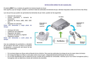 INYECCIÓN DIRECTA DE GASOLINA
El sistema MED 7 es un sistema de gestión de motores basado en el par.
Esto signiﬁca, que se recogen, analizan y coordinan todas las solicitudes de demanda de par, dándose respuesta a ellas de la forma más eﬁcaz
Las vías por las que pueden ser generadas las demandas de par motor, pueden ser las siguientes:
• Intención del conductor
• Cambio automático o momento de
transmisión
• Sistemas de frenos (ABS, ASR, ESP,
Etc)
• Regulador de velocidad
Estas son demandas a largo plazo de
tiempo
• Arranque del motor
• Calefacción del catalizador
• Regulación del ralentí
• Limitación de potencia y régimen
• Regulación lambda
Estas son demandas a corto plazo de
tiempo
Una vez analizados los parámetros y calculado
del par teórico del motor, se lleva a la práctica
la regulación y consecución del mismo de dos
formas fundamentales:
• En la primera lógica se inﬂuye sobre el llenado de los cilindros. Sirve para las solicitudes de entrega de par de mayor plazo de tiempo.
• En la segunda lógica se inﬂuye a corto plazo sobre el par de giro, independientemente del llenado de los cilindros.
• En el modo estratiﬁcado sólo se determina el par a través de la cantidad de combustible, mientras que en los modos homogéneo-pobre y
homogéneo sólo se determina a través del momento de encendido.
 