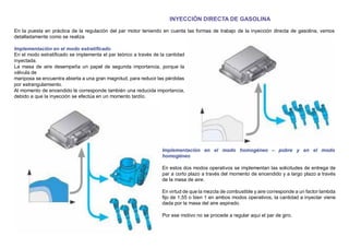 INYECCIÓN DIRECTA DE GASOLINA
En la puesta en práctica de la regulación del par motor teniendo en cuenta las formas de trabajo de la inyección directa de gasolina, vemos
detalladamente como se realiza
Implementación en el modo estratiﬁcado
En el modo estratiﬁcado se implementa el par teórico a través de la cantidad
inyectada.
La masa de aire desempeña un papel de segunda importancia, porque la
válvula de
mariposa se encuentra abierta a una gran magnitud, para reducir las pérdidas
por estrangulamiento.
Al momento de encendido le corresponde también una reducida importancia,
debido a que la inyección se efectúa en un momento tardío.
Implementación en el modo homogéneo – pobre y en el modo
homogéneo
En estos dos modos operativos se implementan las solicitudes de entrega de
par a corto plazo a través del momento de encendido y a largo plazo a través
de la masa de aire.
En virtud de que la mezcla de combustible y aire corresponde a un factor lambda
ﬁjo de 1,55 o bien 1 en ambos modos operativos, la cantidad a inyectar viene
dada por la masa del aire aspirado.
Por ese motivo no se procede a regular aquí el par de giro.
 
