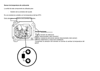 Sensor de temperatura de carburante
La señal de este componente es utilizada para:
- Gestión de la corredera del caudal.
Es una resistencia variable con la temperatura del tipo NTC.
Está colocado en el interior de la bomba inyectora.
Comprobaciones
-Verificar tensión de referencia
(sensor desconectado, lado conector)
-Verificar resistencia del sensor (sensor desconectado, lado sensor)
-Verificar aislamiento a masa de la instalación.
-Comprobar la variación de la tensión en bornes al cambiar la temperatura del
gasoil.
 