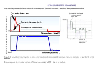 INYECCIÓN DIRECTA DE GASOLINA
En el gráﬁco siguiente se puede ver la forma de la señal según la intensidad consumida y la apertura del inyector en micrómetros.
CURVA DE TENSION
Después de la sustitución de un inyector se deben borrar los valores de autoadaptación y efectuar una nueva adaptación en la unidad de control
del motor.
En caso de avería de un inyector averiado, el fallo es reconocido por la UCE y deja de ser excitado.
 