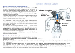 INYECCIÓN DIRECTA DE GASOLINA
Modo de combustión ultra-pobre o Estratiﬁcada
Para conseguir un ahorro de combustible considerable, el motor GDI
funciona en el modo de combustión ultra-pobre en las condiciones de
conducción más comunes y a velocidades de hasta 120 Km/h. En tal
caso, este motor consigue la combustión completa con relación aire -
combustible de 40:1, frente a los 14,7:1 de relación estequiométrica que
presenta un motor convencional.
Durante la admisión entra un gran volumen de aire procedente de los
colectores de admisión verticales, recorre la superﬁcie curvada del pistón
y reﬂuye hacia arriba creando un potente ﬂujo.
En la compresión el pistón hace que la forma giratoria se descomponga
en numerosos y pequeños torbellinos. En la última fase de la compresión,
el inyector de turbulencia de alta presión pulveriza combustible hacia la
parte superior del pistón.
El combustible se concentra alrededor de la bujía. La mezcla de aire
- combustible es rica en el centro y pobre en la periferia, es decir
Estratiﬁcada. De este modo se aprovecha la rapidez de la explosión en
esta zona y la poca pérdida de calor hacia las paredes, repercutiendo en
un gran aprovechamiento de la combustión.
Los resultados son una mejora del 20% de ahorro de combustible frente
a un motor de igual cilindrada.
Modo de alta potencia u Homogénea
Cuando se circula velocidades por encima de los 120 Km/h, y se necesita
mayor potencia, el sistema cambia con suavidad y automáticamente al
modo de alta potencia.
En el modo de alta potencia el combustible se inyecta durante la carrera de admisión para crear un efecto de refrigeración en el cilindro por medio
de la evaporación.
Para aumentar la refrigeración, el inyector de alta presión cambia su forma de actuar, pasando a dosiﬁcar el combustible mediante un chorro
largo en forma de cono, con el ﬁn de conseguir su dispersión en el cilindro, en forma Homogénea. El efecto de refrigeración evita la
detonación, que puede producirse con una relación de compresión alta (12.5:1). Esta elevada relación de compresión contribuye a que el motor
desarrolle una potencia y un par más elevado que un motor convencional de igual cilindrada.
 