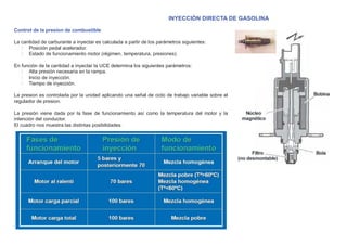 INYECCIÓN DIRECTA DE GASOLINA
Control de la presion de combustible
La cantidad de carburante a inyectar es calculada a partir de los parámetros siguientes:
Posición pedal acelerador.
Estado de funcionamiento motor (régimen, temperatura, presiones).
En función de la cantidad a inyectar la UCE determina los siguientes parámetros:
Alta presión necesaria en la rampa.
Inicio de inyección.
Tiempo de inyección.
La presion es controlada por la unidad aplicando una señal de ciclo de trabajo variable sobre el
regulador de presion.
La presión viene dada por la fase de funcionamiento así como la temperatura del motor y la
intención del conductor.
El cuadro nos muestra las distintas posibilidades.
 
