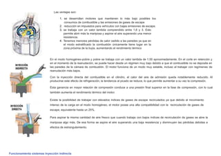 Las ventajas son:
1. se desarrollan motores que mantienen lo más bajo posibles los
consumos de combustible y las emisiones de gases de escape
2. reducción en impuestos para vehículos con bajas emisiones de escape.
3. se trabaja con un valor lambda comprendido entre 1,6 y 3. Esto
permite abrir más la mariposa y aspirar el aire superando una menor
resistencia.
4. Tenemos menores pérdidas de calor cedido a las paredes ya que en
el modo estratiﬁcado la combustión únicamente tiene lugar en la
zona próxima de la bujía, aumentando el rendimiento térmico
En el modo homogéneo-pobre y pobre se trabaja con un valor lambda de 1,55 aproximadamente. En el corte en retención y
en el momento de la reanudación, se puede hacer desde un régimen muy bajo debido a que el combustible no se deposita en
las paredes de la cámara de combustión. El motor funciona de un modo muy estable, incluso al trabajar con regímenes de
reanudación más bajos.
Con la inyección directa del combustible en el cilindro, el calor del aire de admisión queda notablemente reducido. Al
producirse este efecto de refrigeración, la tendencia al picado se reduce, lo que permite aumentar a su vez la compresión.
Esta ganancia en mayor relación de compresión conduce a una presión ﬁnal superior en la fase de compresión, con lo cual
también aumenta el rendimiento térmico del motor.
Existe la posibilidad de trabajar con elevados índices de gases de escape recirculados ya que debido al movimiento
intenso de la carga en el modo homogéneo, el motor posee una alta compatibilidad con la recirculación de gases de
escape, equivalente hasta un 25%.
Para aspirar la misma cantidad de aire fresco que cuando trabaja con bajos índices de recirculación de gases se abre la
mariposa algo más. De esa forma se aspira el aire superando una baja resistencia y disminuyen las pérdidas debidas a
efectos de estrangulamiento.
Funcionamiento sistemas inyección indirecta
 
