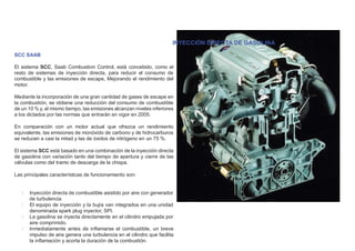 INYECCIÓN DIRECTA DE GASOLINA
SCC SAAB
El sistema SCC, Saab Combustion Control, está concebido, como el
resto de sistemas de inyección directa, para reducir el consumo de
combustible y las emisiones de escape, Mejorando el rendimiento del
motor.
Mediante la incorporación de una gran cantidad de gases de escape en
la combustión, se obtiene una reducción del consumo de combustible
de un 10 % y, al mismo tiempo, las emisiones alcanzan niveles inferiores
a los dictados por las normas que entrarán en vigor en 2005.
En comparación con un motor actual que ofrezca un rendimiento
equivalente, las emisiones de monóxido de carbono y de hidrocarburos
se reducen a casi la mitad y las de óxidos de nitrógeno en un 75 %.
El sistema SCC está basado en una combinación de la inyección directa
de gasolina con variación tanto del tiempo de apertura y cierre de las
válvulas como del tramo de descarga de la chispa.
Las principales características de funcionamiento son:
Inyección directa de combustible asistido por aire con generador
de turbulencia
El equipo de inyección y la bujía van integrados en una unidad
denominada spark plug inyector, SPI.
La gasolina se inyecta directamente en el cilindro empujada por
aire comprimido.
Inmediatamente antes de inﬂamarse el combustible, un breve
impulso de aire genera una turbulencia en el cilindro que facilita
la inﬂamación y acorta la duración de la combustión.
 