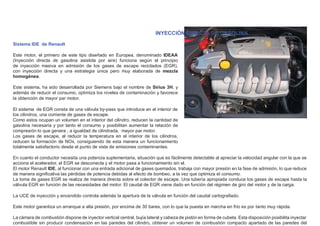 INYECCIÓN DIRECTA DE GASOLINA
Sistema IDE de Renault
Este motor, el primero de este tipo diseñado en Europea, denominado IDEAA
(Inyección directa de gasolina asistida por aire) funciona según el principio
de inyección masiva en admisión de los gases de escape reciclados (EGR),
con inyección directa y una estrategia única pero muy elaborada de mezcla
homogénea.
Este sistema, ha sido desarrollada por Siemens bajo el nombre de Sirius 3H, y
además de reducir el consumo, optimiza los niveles de contaminación y favorece
la obtención de mayor par motor.
El sistema de EGR consta de una válvula by-pass que introduce en el interior de
los cilindros, una corriente de gases de escape.
Como estos ocupan un volumen en el interior del cilindro, reducen la cantidad de
gasolina necesaria y por tanto el consumo y posibilitan aumentar la relación de
compresión lo que genera , a igualdad de cilindrada, mayor par motor.
Los gases de escape, al reducir la temperatura en el interior de los cilindros,
reducen la formación de NOx, consiguiendo de esta manera un funcionamiento
totalmente satisfactorio desde el punto de vista de emisiones contaminantes.
En cuanto el conductor necesita una potencia suplementaria, situación que es fácilmente detectable al apreciar la velocidad angular con la que se
acciona el acelerador, el EGR se desconecta y el motor pasa a funcionamiento sin el.
El motor Renault IDE, al funcionar con una entrada adicional de gases quemados, trabaja con mayor presión en la fase de admisión, lo que reduce
de manera signiﬁcativa las pérdidas de potencia debidas al efecto de bombeo, a la vez que optimiza el consumo.
La toma de gases EGR se realiza de manera directa sobre el colector de escape. Una tubería apropiada conduce los gases de escape hasta la
válvula EGR en función de las necesidades del motor. El caudal de EGR viene dado en función del régimen de giro del motor y de la carga.
La UCE de inyección y encendido controla además la apertura de la válvula en función del caudal cartograﬁado.
Este motor garantiza un arranque a alta presión, por encima de 30 bares, con lo que la puesta en marcha en frío es por tanto muy rápida.
La cámara de combustión dispone de inyector vertical central, bujía lateral y cabeza de pistón en forma de cubeta. Esta disposición posibilita inyectar
combustible sin producir condensación en las paredes del cilindro, obtener un volumen de combustión compacto apartado de las paredes del
 
