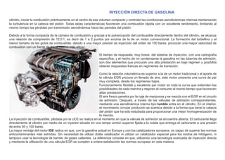 INYECCIÓN DIRECTA DE GASOLINA
cilindro, iniciar la combustión prácticamente en el centro de ese volumen compacto y controlar las condiciones aerodinámicas internas manteniendo
la turbulencia en la cabeza del pistón. Todas estas características favorecen una combustión rápida con un excelente rendimiento, limitando al
mismo tiempo las pérdidas por transmisión aerodinámica hacia las paredes del pistón.
Debido a la forma compacta de la cámara de combustión y gracias a la pulverización del combustible directamente dentro del cilindro, se alcanza
una relación de compresión de 12.5:1, es decir de 1 a 2 puntos por encima de la de un motor convencional. La formación del torbellino y el
menor tamaño de las gotas de combustible, debido a una mayor presión de inyección del orden de 100 bares, provocan una mayor velocidad de
combustión con un frente de llama mucho más eﬁcaz.
El tiempo de respuesta, muy breve, del sistema de inyección, con una cartografía
especíﬁca, y el hecho de no condensarse la gasolina en las tuberías de admisión,
son dos elementos que procuran una alta prestación en bajo régimen y posibilita
obtener respuestas francas en regímenes de transición.
Como la relación volumétrica es superior a la de un motor tradicional y el aporte de
la válvula EGR procura un llenado de aire, este motor presenta una curva de par
muy completa, desde los regímenes bajos.
Funcionamiento ﬂexible y excelente par motor en toda la curva que extienden las
posibilidades de cada marcha y mejoran el consumo al mismo tiempo que favorecen
altas prestaciones.
El aire fresco penetra por la caja de mariposas y se mezcla con el EGR en el circuito
de admisión. Después, a través de las válvulas de admisión correspondientes,
mediante una aerodinámica interna tipo tumble entra en el cilindro. En el interior,
el movimiento circular producido se acentúa debido a la forma que tiene la cabeza
del pistón que ha sido estudiada para proporcionar una mejor homogeneización de
la mezcla.
La inyección de combustible, pilotada por la UCE se realiza en el momento en que la válvula de admisión se encuentra abierta. El carburante llega
directamente al cilindro por medio de un inyector situado en una rampa común superior ﬁjada a la culata que entrega el carburante a una presión
de entre 50 y 100 bares.
La mayor ventaja del motor IDE radica en que, con la gasolina actual en Europa y con los catalizadores europeos, es capaz de superar las normas
anticontaminantes más estrictas. Sin necesidad de utilizar doble catalizador ni utilizar un catalizador especial para los óxidos de nitrógeno, ni
tampoco usar la tecnología de barrido de gases calientes. La diferencia consiste en que, utilizando una tecnología avanzada de inyección directa
y mediante la utilización de una válvula EGR se cumplen a entera satisfacción las normas europeas en esta materia.
 