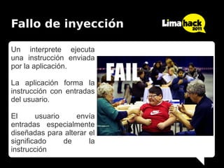 Fallo de inyección

Un interprete ejecuta
una instrucción enviada
por la aplicación.

La aplicación forma la
instrucción con entradas
del usuario.

El      usuario    envía
entradas especialmente
diseñadas para alterar el
significado     de     la
instrucción
 