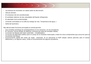 - Las bobinas de encendido con salida doble de alta tensión.
- Válvula Cánister.
- El compresor del aire acondicionado.
- El ventilador eléctrico de dos velocidades del líquido refrigerante.
- El calentador de la sonda lambda.
- Comando controlados en la CAN (luz testigo de max. Temperatura del agua, )
- Señal del tacómetro.
Mas allá de estas funciones principales la central permite:
- Una completa estrategia de autodiagnósticos en los sensores y en los actuadores;
- El “recovery” de las señales de defectos, tomando por base las entradas válidas;
- La función de bloqueo del motor (antirrobo – inmobilizador);
- La función de seguridad (safety) para el cuerpo de la mariposa motorizada y todos los otros componentes que concurren para el
incremento del torque.
- funcionamiento global del motor de modo coherente. Si no estuvieran el NCM adopta valores patrones para el sensor
defectuoso y, en algunos casos, inhibe el funcionamiento de algunos actuadores.
 