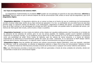 10) Tipos de diagnósticos del sistema 4SGF:
Los diagnósticos implementados en el sistema 4SGF pueden ser encuadrados en general en dos tipos diferentes: eléctrico y
funcional. Para los casos en que el vehículo dispone de red de comunicación CAN, existe un tercer tipo de diagnóstico, que es el
diagnóstico lógico.
- Diagnóstico eléctrico: El diagnóstico eléctrico de un sensor se basa en el hecho de que en condiciones de funcionamiento
normal, el sensor debe estar dentro de su fase nominal de operación ( 0 a 5v). La verificación de una señal fuera de esta fase
permite luego un oportuno tiempo de filtración y de confirmación, diagnostica el defecto del sensor. La presencia de señales
fuera de la fase nominal, en las estrategias de entrada del NCM, permite avalar una posible señal no admisible del sensor, por
motivos de interrupción del circuito, corto circuito a masa o a positivo.
- Diagnóstico funcional: Los tres modos de defecto arriba citados son aquellos estáticamente mas frecuentes en el ámbito de
los sensores de los sistemas de control, pero no son los únicos posibles. En realidad, pueden ocurrir también problemas
mecánicos en sensores móviles, y si el problema ocurre dentro de la fase nominal (0 a 5v) el sistema también lo reconocerá
como una posibilidad de señal. Otros modos de defectos usan los valores de varios sensores, y a través de cálculos
matemáticos se determina el funcionamiento global del motor de modo coherente. Si no estuvieran el NCM adopta valores
patrones para el sensor defectuoso y, en algunos casos, inhibe el funcionamiento de algunos actuadores.
- Diagnóstico lógico: Para las señales del sistema que utilizan comunicación digital (CAN-BUS), como por ejemplo; velocidad
del vehículo, nivel de combustible, se efectúa el diagnóstico eléctrico y lógico de la línea de comunicación. Estando la línea
´OK`, el sistema tratará las informaciones provistas a través de la línea como a cualquier otro sensor eléctrico del sistema.
Obs.: Las informaciones provistas a través de la línea CAN son generadas a través de otras unidades de comando, donde son
compartidas a través de la comunicación digital.
 