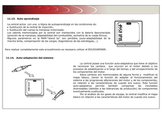 11.13. Auto aprendizaje
La central actúa con una a lógica de autoaprendizaje en las condiciones de:
• Sustitución de la central de inyección;
• Sustitución del cuerpo la mariposa motorizada;
Los valores memorizados por la central son mantenidos con la batería desconectada
(posición de la mariposa, adaptabilidad del combustible, asimetría de la rueda fónica).
Algunos parámetros en la RAM-“stand by” son perdidos (auto-adaptabilidad de la
marcha lenta, compensación de las cargas, diagnósticos de las estrategias,…).
Para realizar completamente este procedimento es necesario utilizar el EDI/EXAMINER.
11.14. Auto-adaptación del sistema
La central posee una función auto-adaptativa que tiene el objetivo
de reconocer los cambios que ocurren en el motor debido a los
procesos de estabilización a lo largo del tiempo y del envejecimiento de
los componentes del motor.
Estos cambios son memorizados de alguna forma y modifican el
mapa básico, tienen la función de adaptar el funcionamiento del
sistema a las progresivas alteraciones del motor y de los componentes,
en relación a las características de cuando era nuevo. Esta función
auto-adaptativa permite también compensar las inevitables
diversidades (debidas a las tolerancias de producción) de componentes
eventualmente sustituidos.
Por el análisis de los gases de escape, la central modifica el mapa
básico en relación a las características del motor de cuando era nuevo.
 