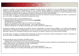 Al generar el defecto, la luz testigo permanece apagada. Cuando pisamos el pedal por 1ª vez, el acelerador no funciona y la luz
testigo se enciende. Al pisar el acelerador por 2ª vez, el mismo funciona debido a la existencia del segundo potenciómetro
completamente independiente, por eso, el sistema de control de la mariposa Motorizada pasa para el modo de seguridad, siendo
asi la velocidad de abertura de la mariposa y la abertura máxima de la misma están limitadas.
Si la falla fuera corregida, la Lámpara testigo Indicadora de Avería de Inyección continua encendida, así mismo si borramos el
error con el EDI , se apagará en el próximo arranque del motor.
Si desconectamos el pin 4 (masa del PPS2) vemos:
- Lámpara testigo Indicadora de Avería de Inyección encendida;
- EDI Detecta error en la pista 2;
- Posición del Acelerador Pista 2 (fijo en 10 V (CA o CC la masa);
- Estado de supervisión del recovery del pedal – activo potenciómetro 2;
- Rotación limitada por la mariposa motorizada que no abre totalmente ( 6600 rpm );
Al generar el defecto, la luz testigo se enciende. Al pisar el acelerador, el mismo funciona debido a la existencia del segundo
potenciómetro completamente independiente, por eso, el sistema de control de la mariposa Motorizada pasa para el modo de
seguridad, siendo así la velocidad de apertura de la mariposa y la apertura máxima de la misma están limitadas.
Si la falla fuera corregida, la Lámpara Piloto Indicadora de Avería de Inyección continua encendida así mismo si borramos el
error con el EDI , se apagará en el próximo arranque del motor.
Si desconectamos el pin 36 (positivo del PPS2) vemos:
- Lámpara Piloto Indicadora de Avería de Inyección encendida;
- EDI Detecta error en la pista 2;(en caso que la falla estuviera antes de la sonda ultrasónica será generado error del sensor de
presión linear del A/C, que comparte la misma alimentación);
- Posición del Acelerador Pista 2 (fijo en 0 V);
- Estado de supervisión del recovery del pedal – activo potenciómetro 2;
- Rotación limitada por la mariposa motorizada que no abre totalmente ( 6600 rpm ).
 