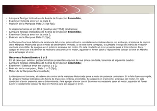 - Lámpara Testigo Indicadora de Avería de Inyección Encendida;
- Examiner Detecta error en la pista 2;
- Posición de la Mariposa Pista 2 (fija fijo);
Si desconectamos el pin M14 (positivo del TPS2) tendremos:
- Lámpara Testigo Indicadora de Avería de Inyección Encendida;
- Examiner Detecta error en la pista 2;
- Posición de la Mariposa Pista 2 (fija);
La Mariposa funciona debido a la existencia del primer potenciómetro completamente independiente, sin embargo, el sistema de control
de la Mariposa Motorizada pasa a modo de desempeño limitado. Si la falla fuera corregida, la Lámpara Testigo de avería de inyección
continúa encendida. Se apagará en el próximo arranque del motor. En esta condición el error presente pasa a Intermitente. Para
apagar el error con el Examiner es necesario desconectar el motor, aguardar el Power Latch y rápidamente colocar la llave en Marcha
para así apagar el error.
Recovery Potenciómetro 1 y 2
En el caso que ambos potenciómetros presenten algunos de sus pines con falla, tenemos el siguiente cuadro:
- Lámpara Testigo Indicadora de Avería de Inyección encendida;
- Examiner I Detecta error en la pista 1 y 2;
- Posición de la mariposa , Pista 1 y 2 (fijo);
- Motor de la Mariposa Desconectado;
La Mariposa no funciona; el sistema de control de la mariposa Motorizada pasa a modo de potencia controlada. Si la falla fuera corregida,
la Lámpara Testigo Indicadora de Avería de Inyección continúa encendida. Se apagará en el próximo arranque del motor. En esta
condición el error presente pasa a Intermitente. Para apagar el error con el Examiner es necesario parar el motor, aguardar el Power
Latch y rápidamente colocar la llave en Marcha para así apagar el error.
 