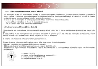 12.3. Interruptor del Embrague (Clutch Switch)
Ese interruptor es del tipo normalmente abierto, al accionarse el pedal del embrague, el interruptor es accionado y conecta el
pin 45 a masa. La señal del pedal de embrague es fundamental para el control de la estrategia de DASHPOT, en caso de falla la
conducción queda comprometida durante los cambios de marchas.
En caso de que el interruptor de embrague presente fallas, observemos el siguiente cuadro:
- Lámpara Piloto Indicadora de Avería de Inyección apagada;
- EDI no Detecta error en el Interruptor de Embrague.
12.4.Interruptor del Freno (Brake Switch)
Compuesto de dos interruptores, uno normalmente abierto (Brake Lamp) pin 35 y otro normalmente cerrado (Brake Switch) pin
18,
El lado positivo de los interruptores está conectado a la señal de ignición (+15). La señal del interruptor es necesaria para el
sistema de inyección, para excluir el DASHPOT cuando el freno es accionado.
El sistema ABS no detecta fallas en el Interruptor de Frenado.
En caso de que el Interruptor de frenado presente falla, observemos el siguiente cuadro:
- Lámpara Piloto Indicadora de Avería de Inyección apagada;
- EDI no detecta error en el Interruptor de Frenado a través del NCM, ABS;
- Seleccionando el parámetro del Pedal de Freno a través del sistema ABS es posible certificar fácilmente si este está funcionando
correctamente.
1- Positivo 12v (+15);
2- Fusíble 10A Central de fusíbles del habitáculo (CPL);
3- Switch pedal de freno NCM pin 18;
4- Lámpara de freno NCM pin 35.
 