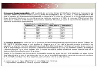 El Sensor de Temperatura del Aire está constituido por un resistor del tipo NTC (Coeficiente Negativo de Temperatura). La
resistencia eléctrica del sensor disminuye con el aumento de la temperatura del aire, similar al sensor de temperatura del
agua. El elemento NTC es alimentado con una tensión de referencia de 5V. El circuito de entrada en la ECU es proyectado como
divisor de tensión. Esta tensión es repartida entre una resistencia presente en la ECU y la resistencia NTC del sensor. Esto
resulta de un análisis de la ECU sobre las variaciones de resistencia del sensor, a través de los movimientos de tensión y se
obtiene así la información de temperatura.
El Sensor de Presión esta constituido por un puente de Wheatstone serigrafiado en una membrana de material cerámico. En
una cara de la membrana existe el vacío absoluto de referencia, y en la otra cara la depresión presente en el colector de
aspiración. La señal (de naturaleza piezoresistiva) derivada de la deformación que la membrana sufre, antes de ser enviada al
NCM, es amplificada por un circuito electrónico contenido en el mismo soporte que aloja a la membrana cerámica. El diafragma
o elemento sensible, con el motor apagado, flexa en función del valor de presión atmosférica; de este modo se tiene con la
llave conectada, la exacta información de la altitud.
Durante el funcionamiento del motor el efecto de depresión provoca una acción mecánica en la membrana del sensor, la cual
flexa haciendo variar el valor de las resistencias. Una vez que la alimentación eléctrica es mantenida rigurosamente constante
(5 V) por NCM, variando el valor de la resistencia, varia también el valor de la señal (tensión).
En caso de que ocurra alguna falla en el pin 62 ( señal de presión ) tenemos:
- Lámpara Piloto Indicadora de Avería de Inyección encendida;
 