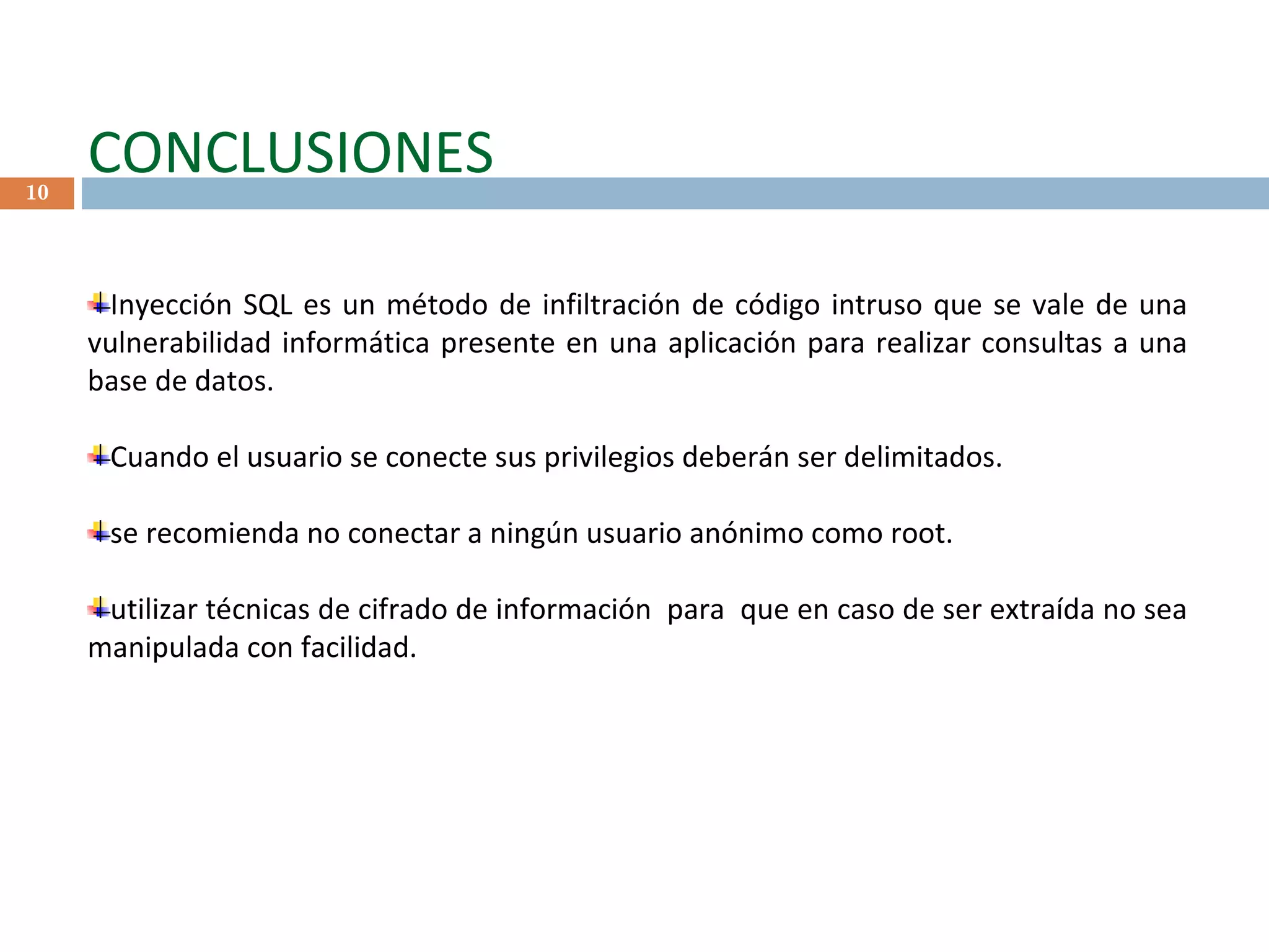 CONCLUSIONES Inyección SQL es un método de infiltración de código intruso que se vale de una vulnerabilidad informática presente en una aplicación para realizar consultas a una base de datos.  Cuando el usuario se conecte sus privilegios deberán ser delimitados. se recomienda no conectar a ningún usuario anónimo como root. utilizar técnicas de cifrado de información  para  que en caso de ser extraída no sea manipulada con facilidad. 