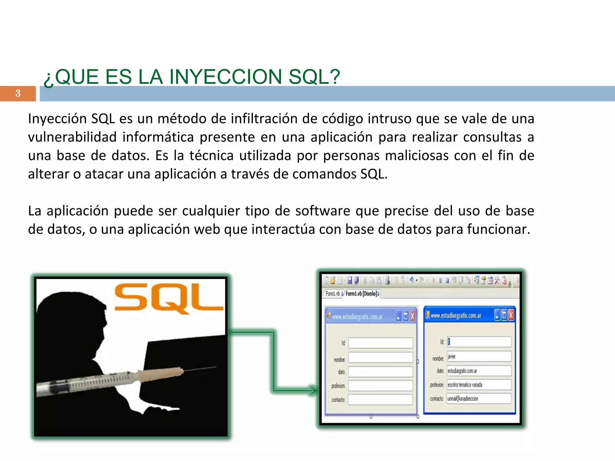 ¿QUE ES LA INYECCION SQL? Inyección SQL es un método de infiltración de código intruso que se vale de una vulnerabilidad informática presente en una aplicación para realizar consultas a una base de datos. Es la técnica utilizada por personas maliciosas con el fin de alterar o atacar una aplicación a través de comandos SQL.  La aplicación puede ser cualquier tipo de software que precise del uso de base de datos, o una aplicación web que interactúa con base de datos para funcionar. 