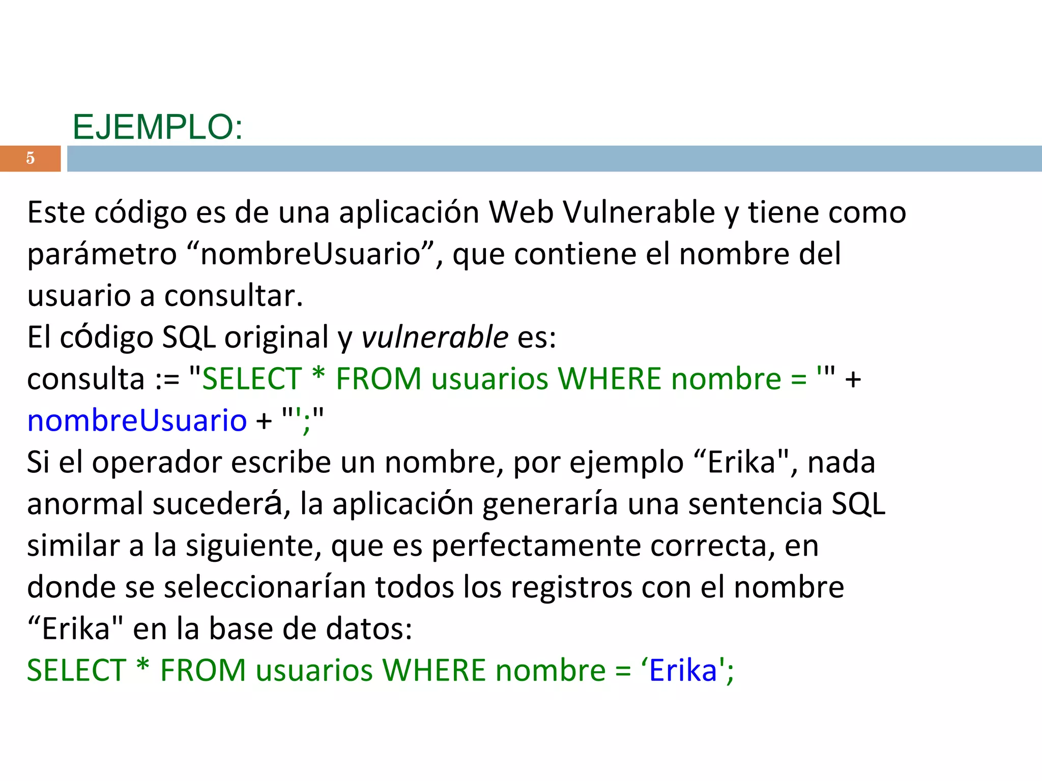 EJEMPLO: Este código es de una aplicación Web Vulnerable y tiene como  parámetro “nombreUsuario”, que contiene el nombre del usuario a consultar. El c ó digo SQL original y  vulnerable  es: consulta := &quot; SELECT * FROM usuarios WHERE nombre = ' &quot; +  nombreUsuario  + &quot; '; &quot;   Si el operador escribe un nombre, por ejemplo “Erika&quot;, nada anormal suceder á , la aplicaci ó n generar í a una sentencia SQL similar a la siguiente, que es perfectamente correcta, en donde se seleccionar í an todos los registros con el nombre “Erika&quot; en la base de datos: SELECT * FROM usuarios WHERE nombre = ‘ Erika '; 