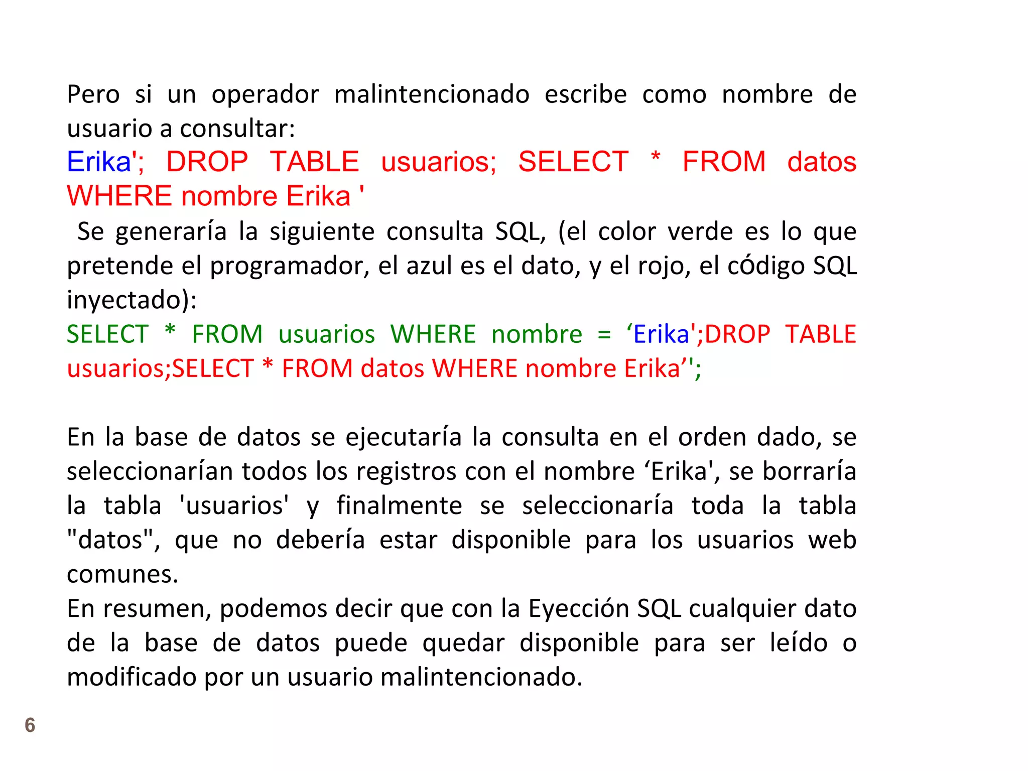 Pero si un operador malintencionado escribe como nombre de usuario a consultar: Erika '; DROP TABLE usuarios; SELECT * FROM datos WHERE nombre Erika ' Se generar í a la siguiente consulta SQL, (el color verde es lo que pretende el programador, el azul es el dato, y el rojo, el c ó digo SQL inyectado): SELECT * FROM usuarios WHERE nombre = ‘ Erika ';DROP TABLE usuarios;SELECT * FROM datos WHERE nombre Erika’ ';   En la base de datos se ejecutar í a la consulta en el orden dado, se seleccionar í an todos los registros con el nombre ‘Erika', se borrar í a la tabla 'usuarios' y finalmente se seleccionar í a toda la tabla &quot;datos&quot;, que no deber í a estar disponible para los usuarios web comunes. En resumen, podemos decir que con la Eyección SQL cualquier dato de la base de datos puede quedar disponible para ser le í do o modificado por un usuario malintencionado. 