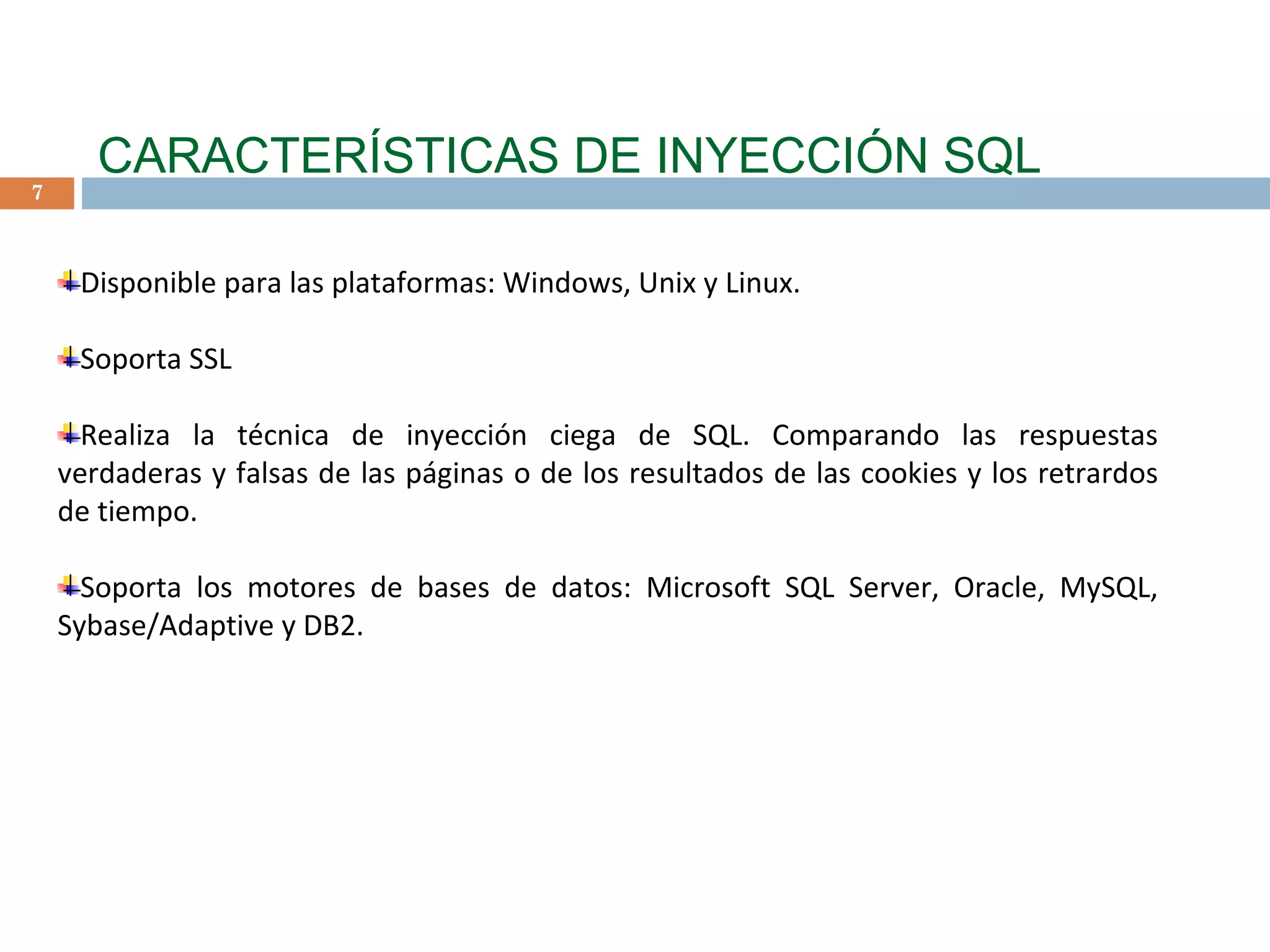 CARACTERÍSTICAS DE INYECCIÓN SQL Disponible para las plataformas: Windows, Unix y Linux. Soporta SSL Realiza la técnica de inyección ciega de SQL. Comparando las respuestas verdaderas y falsas de las páginas o de los resultados de las cookies y los retrardos de tiempo. Soporta los motores de bases de datos: Microsoft SQL Server, Oracle, MySQL, Sybase/Adaptive y DB2.     