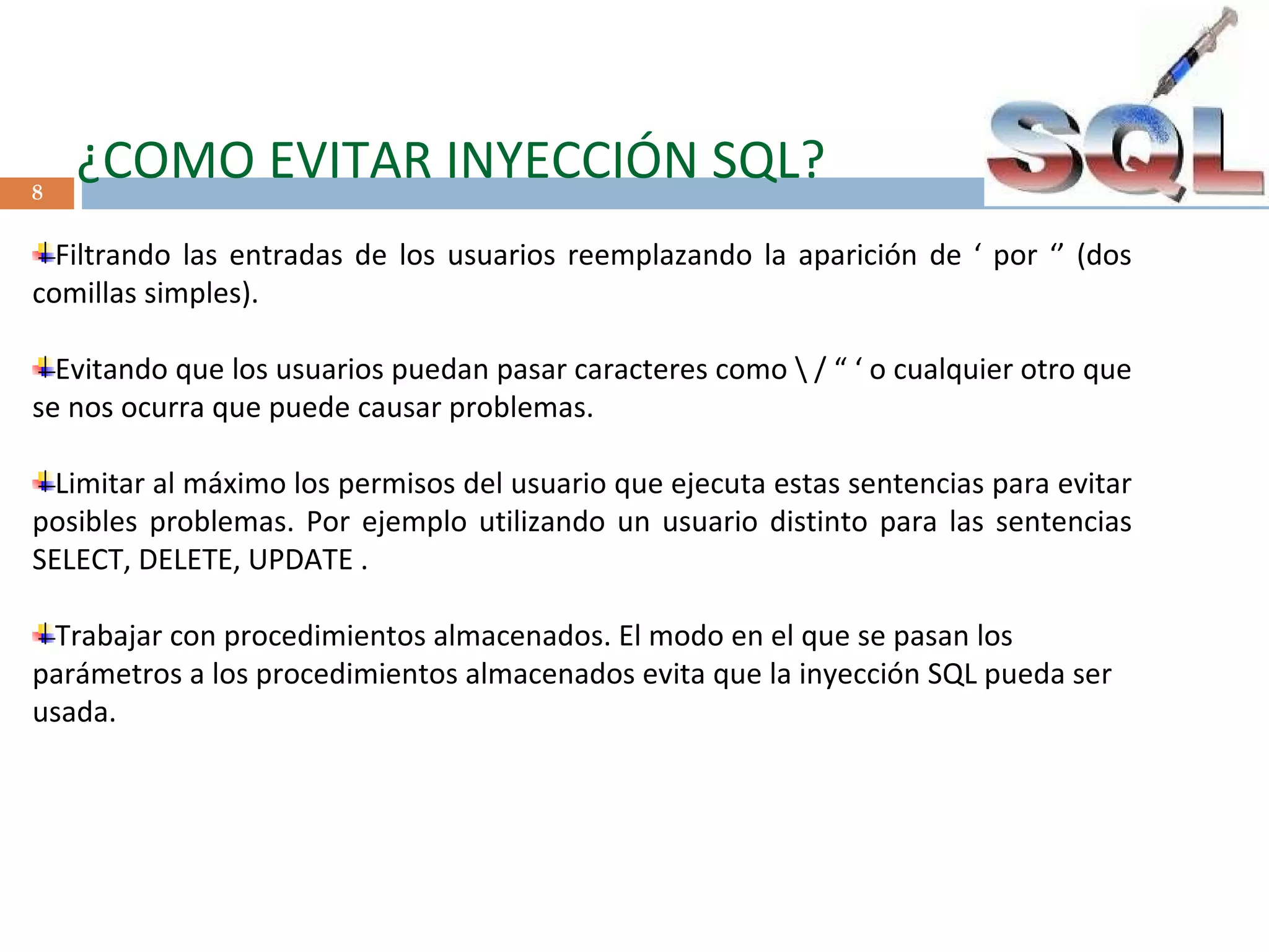   ¿COMO EVITAR INYECCIÓN SQL? Filtrando las entradas de los usuarios reemplazando la aparición de ‘ por ‘’ (dos comillas simples). Evitando que los usuarios puedan pasar caracteres como \ / “ ‘ o cualquier otro que se nos ocurra que puede causar problemas. Limitar al máximo los permisos del usuario que ejecuta estas sentencias para evitar posibles problemas. Por ejemplo utilizando un usuario distinto para las sentencias SELECT, DELETE, UPDATE . Trabajar con procedimientos almacenados. El modo en el que se pasan los parámetros a los procedimientos almacenados evita que la inyección SQL pueda ser usada.      