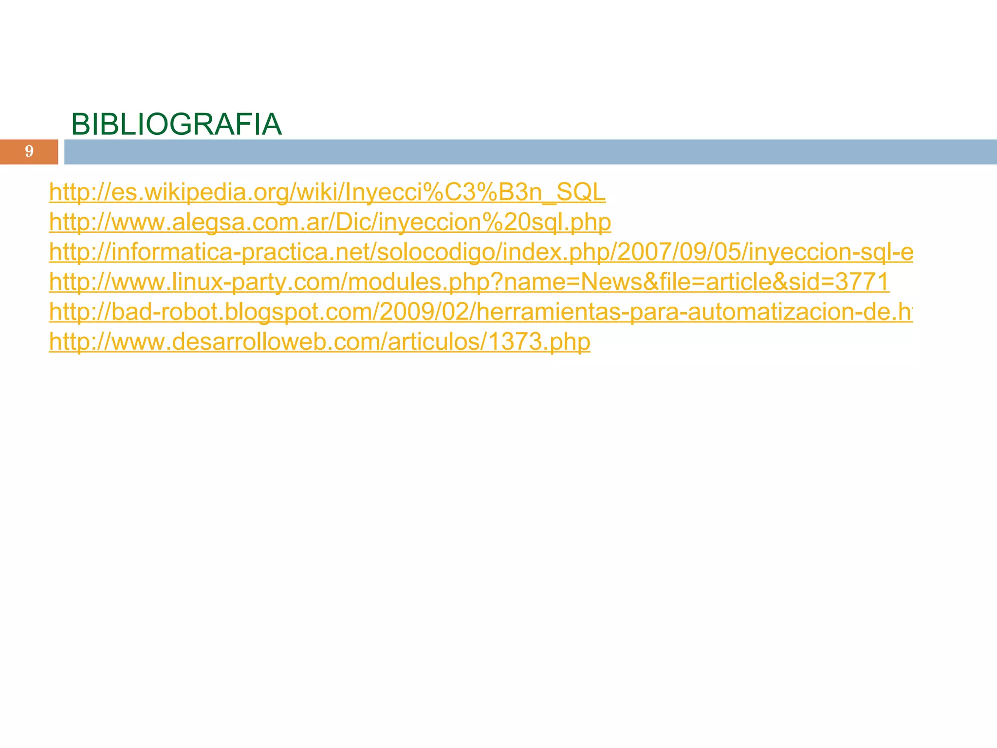   BIBLIOGRAFIA     http://es.wikipedia.org/wiki/Inyecci%C3%B3n_SQL http://www.alegsa.com.ar/Dic/inyeccion%20sql.php http://informatica-practica.net/solocodigo/index.php/2007/09/05/inyeccion-sql-en-aplicaciones-web-i/ http://www.linux-party.com/modules.php?name=News&file=article&sid=3771 http://bad-robot.blogspot.com/2009/02/herramientas-para-automatizacion-de.html http://www.desarrolloweb.com/articulos/1373.php     