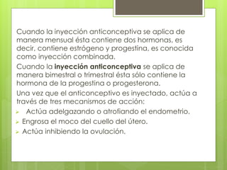Cuando la inyección anticonceptiva se aplica de 
manera mensual ésta contiene dos hormonas, es 
decir, contiene estrógeno y progestina, es conocida 
como inyección combinada. 
Cuando la inyección anticonceptiva se aplica de 
manera bimestral o trimestral ésta sólo contiene la 
hormona de la progestina o progesterona. 
Una vez que el anticonceptivo es inyectado, actúa a 
través de tres mecanismos de acción: 
 Actúa adelgazando o atrofiando el endometrio. 
 Engrosa el moco del cuello del útero. 
 Actúa inhibiendo la ovulación. 
 