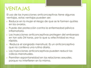 VENTAJAS 
El uso de las inyecciones anticonceptivas tiene algunas 
ventajas, estas ventajas pueden ser: 
 Reduce en la mujer el riesgo de que se le formen quistes 
en los ovarios. 
 Puede dar protección contra la enfermedad pélvica 
inflamatoria. 
 Las inyecciones anticonceptivas protegen del embarazo 
en tan solo 24 horas, por lo que su efectividad es muy 
rápida. 
 Reduce el sangrado menstrual. Es un anticonceptivo 
que no conlleva una rutina diaria. 
 Las inyecciones anticonceptivas pueden reducir los 
cólicos menstruales. 
 Permiten espontaneidad en las relaciones sexuales, 
porque no interfieren en la misma. 
 