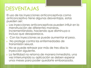 DESVENTAJAS 
El uso de las inyecciones anticonceptivas como 
anticonceptivo tiene algunas desventajas, estas 
pueden ser: 
 Las inyecciones anticonceptivas pueden influir en la 
menstruación de diferentes maneras, 
incrementándola, haciendo que disminuya o 
incluso que desaparezca. 
 Con las inyecciones se puede aumentar el peso. 
 No protege contra las enfermedades de 
transmisión sexual. 
 No se puede retrasar por más de tres días la 
inyección siguiente. 
 La fertilidad no retorna de manera inmediata, una 
vez interrumpida su aplicación se deben esperar 
unos meses para poder quedarte embarazada. 
 