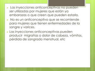  Las inyecciones anticonceptivas no pueden 
ser utilizadas por mujeres que están ya 
embarazas o que creen que pueden estarlo. 
 No es un anticonceptivo que se recomiende 
para mujeres que tienen enfermedades de la 
sangre y varices. 
 Las inyecciones anticonceptivas pueden 
producir migrañas o dolor de cabeza, vómitos, 
pérdida de sangrado menstrual, etc 
 