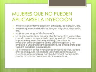 MUJERES QUE NO PUEDEN 
APLICARSE LA INYECCIÓN 
 Mujeres con enfermedades en el hígado, de corazón, etc. 
 Mujeres que sean diabéticas, tengan migrañas, depresión, 
etc. 
 Mujeres que tengan 35 años o más 
 La mujer puede dejar de usar el anticonceptivo inyectable 
cuando quiera sin que esto le provoque daño. Pero es muy 
importante que recuerde que si deja de utilizar la 
inyección anticonceptiva como anticonceptivo, y no 
empieza a utilizar otro anticonceptivo, no estará protegida 
y podrá quedarse embarazada. 
 La interrupción de las inyecciones anticonceptivas, puede 
provocar algunas reacciones secundarias hasta que el 
cuerpo se acostumbra al cambio hormonal. Por ejemplo, 
puede provocar cambios en el ciclo menstrual. 
 
