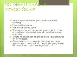 NO DEBE UTILIZAR LA 
INYECCIÓN,SI? 
 Tomas medicamentos para el síndrome de 
Cushing. 
 Estás embarazada. 
 Tienes cáncer de seno. 
 Tienes un coágulo de sangre en una vena o en 
una arteria y no estás tomando medicamentos 
para ello. 
 Tuviste fracturas por fragilidad ósea (quebraduras 
en los huesos). 
 Consulta con tu proveedor de atención de la 
salud acerca de tu estado de salud y pregúntale 
si la inyección podría ser segura para ti. 
 