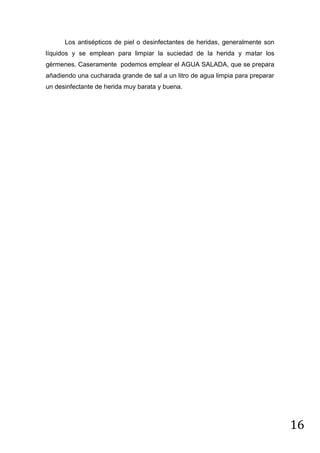 Los antisépticos de piel o desinfectantes de heridas, generalmente son
líquidos y se emplean para limpiar la suciedad de la herida y matar los
gérmenes. Caseramente podemos emplear el AGUA SALADA, que se prepara
añadiendo una cucharada grande de sal a un litro de agua limpia para preparar
un desinfectante de herida muy barata y buena.

16

 