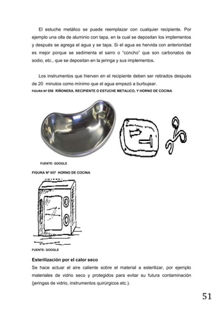 El estuche metálico se puede reemplazar con cualquier recipiente. Por
ejemplo una olla de aluminio con tapa, en la cual se depositan los implementos
y después se agrega el agua y se tapa. Si el agua es hervida con anterioridad
es mejor porque se sedimenta el sarro o “concho” que son carbonatos de
sodio, etc., que se depositan en la jeringa y sus implementos.

Los instrumentos que hierven en el recipiente deben ser retirados después
de 20 minutos como mínimo que el agua empezó a burbujear.
FIGURA Nº 056 RIÑONERA, RECIPIENTE O ESTUCHE METALICO, Y HORNO DE COCINA

FUENTE: GOOGLE

FIGURA Nº 057 HORNO DE COCINA

FUENTE: GOOGLE

Esterilización por el calor seco
Se hace actuar el aire caliente sobre el material a esterilizar, por ejemplo
materiales de vidrio seco y protegidos para evitar su futura contaminación
(jeringas de vidrio, instrumentos quirúrgicos etc.).

51

 