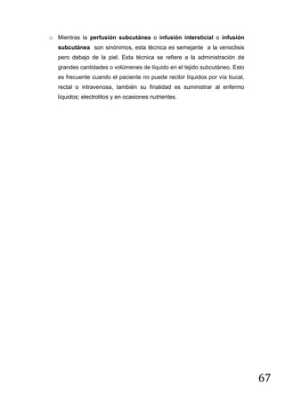 o Mientras la perfusión subcutánea o infusión intersticial o infusión
subcutánea son sinónimos, esta técnica es semejante a la venoclisis
pero debajo de la piel. Esta técnica se refiere a la administración de
grandes cantidades o volúmenes de líquido en el tejido subcutáneo. Esto
es frecuente cuando el paciente no puede recibir líquidos por vía bucal,
rectal o intravenosa, también su finalidad es suministrar al enfermo
líquidos; electrolitos y en ocasiones nutrientes.

67

 